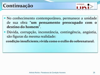 Continuação

 No conhecimento contemporâneo, permanece a unidade
  de sua obra “um pensamento preocupado com o
  destino do homem”.
 Dúvida, corrupção, inconstância, contingência, angústia,
  são figuras da mesma realidade:
 condição insuficiente,vivida como o exílio do sobrenatural.




                Arlindo Rocha - Paradoxos da Condição Humana   26
 