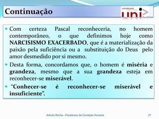 Continuação

 Com     certeza Pascal reconheceria, no homem
  contemporâneo, o que definimos hoje como
  NARCISISMO EXACERBADO, que é a materialização da
  paixão pela suficiência ou a substituição do Deus pelo
  amor desmedido por si mesmo.
 Desta forma, concordamos que, o homem é miséria e
  grandeza, mesmo que a sua grandeza esteja em
  reconhecer-se miserável.
 “Conhecer-se       é   reconhecer-se     miserável   e
  insuficiente”.


               Arlindo Rocha - Paradoxos da Condição Humana   27
 