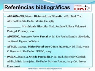 Referências bibliográficas
 ABBAGNANO, Nicola. Dicionário de Filosofia. 2ª Ed. Trad. Trad.
  Alfredo Bosi. São Paulo: Mestre Jou, 1983.

 __________. História da Filosofia. Trad. António R. Rosa. Volume 6.
  Portugal: Presença, 2000.

 ADORNO, Francesco Paolo. Pascal. 1ª Ed. São Paulo: Estação Liberdade,
  2008 (col. Figuras do Saber)

 ATTALI, Jacques. Blaise Pascal ou o Gênio Francês. 1ª Ed. Trad. Ivone
  C. Benedetti. São Paulo: EDUSC, 2003

 PASCAL, Blaise. A Arte de Persuadir. 1ª Ed. Trad. Rosemary Costhek
  Abílio, Mário Laranjeira. São Paulo: Martins Fontes, 2004 (Col. Breves
  Encontros).
                    Arlindo Rocha - Paradoxos da Condição Humana           28
 
