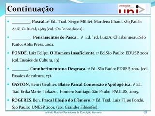 Continuação
 _________. Pascal. 2ª Ed. Trad. Sérgio Milliet, Marilena Chauí. São Paulo:
  Abril Cultural, 1983 (col. Os Pensadores).

 _________. Pensamentos de Pascal. 1ª Ed. Trd. Luiz A. Charbonneau. São
  Paulo: Abba Press, 2002.

 PONDÉ, Luiz Felipe. O Homem Insuficiente. 1ª Ed.São Paulo: EDUSP, 2001
  (col.Ensaios de Cultura, 19).

 ________. Connhecimento na Desgraça. 1ª Ed. São Paulo: EDUSP, 2004 (col.
  Ensaios de cultura, 27).

 GASTON, Henri Gouhier. Blaise Pascal Conversão e Apologética. 1ª Ed.
  Trad Erika Marie Itokazu, Homero Santiago. São Paulo: PAULUS, 2005.

 ROGERES, Ben. Pascal Elogio do Efêmero. 1ª Ed. Trad. Luíz Filipe Pondé.
  São Paulo: UNESP, 2001. (col. Grandes Filósofos).
                      Arlindo Rocha - Paradoxos da Condição Humana             29
 