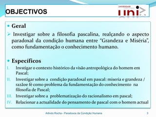 OBJECTIVOS

 Geral
 Investigar sobre a filosofia pascalina, realçando o aspecto
 paradoxal da condição humana entre “Grandeza e Miséria”,
 como fundamentação o conhecimento humano.

 Específicos
I.   Invstigar o contexto histórico da visão antropológica do homem em
     Pascal;
II. Investigar sobre a condição paradoxal em pascal: miseria e grandeza /
     razãoe fé como problema da fundamentação do conhecimento na
     filosofia de Pascal;
III. Investigar sobre a problematização do racionalismo em pascal;
IV. Relacionar a actualidade do pensamento de pascal com o homem actual

                   Arlindo Rocha - Paradoxos da Condição Humana         3
 