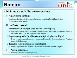 Roteiro
 Dividimos o trabalho em três partes:
o I - A parte pré-textual
    Dedicatória; Agradecimentos; Resumo; Introdução; Vida e obras e
        Fundamentação teórica.

o II - A Parte textual:
    Primeiro capítulo (análise história/teológica )
           Antropologia pascalina; Natureza do homem antes do pecado; Natureza do homem
            depois do pecado, e A compreensão do homem
    Segundo capítulo (análise cosmológico/epistemológia)
           Desproporção entre o homem e a natureza; Dimensões do conhecimento; Paradoxos
            da condição humana.
    Terceiro capítulo (análise psicologia)
           Constituição do eu no mundo; Grandeza e miséria do homem e A graça.

o III   - Parte pós textual.
           Conclusão, Referências bibliográficas .

                            Arlindo Rocha - Paradoxos da Condição Humana                   4
 