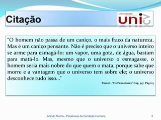 Citação
“O homem não passa de um caniço, o mais fraco da natureza.
Mas é um caniço pensante. Não é preciso que o universo inteiro
se arme para esmagá-lo: um vapor, uma gota, de água, bastam
para matá-lo. Mas, mesmo que o universo o esmagasse, o
homem seria mais nobre do que quem o mata, porque sabe que
morre e a vantagem que o universo tem sobre ele; o universo
desconhece tudo isso...”
                                                         Pascal – “Os Pensadores” frag. 347. Pág 123




                Arlindo Rocha - Paradoxos da Condição Humana                                      5
 