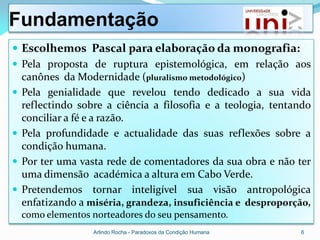 Fundamentação
 Escolhemos Pascal para elaboração da monografia:
 Pela proposta de ruptura epistemológica, em relação aos
  canônes da Modernidade (pluralismo metodológico)
 Pela genialidade que revelou tendo dedicado a sua vida
  reflectindo sobre a ciência a filosofia e a teologia, tentando
  conciliar a fé e a razão.
 Pela profundidade e actualidade das suas reflexões sobre a
  condição humana.
 Por ter uma vasta rede de comentadores da sua obra e não ter
  uma dimensão académica a altura em Cabo Verde.
 Pretendemos tornar inteligível sua visão antropológica
  enfatizando a miséria, grandeza, insuficiência e desproporção,
  como elementos norteadores do seu pensamento.
                 Arlindo Rocha - Paradoxos da Condição Humana   6
 