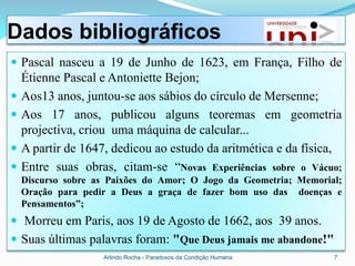 Dados bibliográficos
 Pascal nasceu a 19 de Junho de 1623, em França, Filho de
    Étienne Pascal e Antoniette Bejon;
   Aos13 anos, juntou-se aos sábios do círculo de Mersenne;
   Aos 17 anos, publicou alguns teoremas em geometria
    projectiva, criou uma máquina de calcular...
   A partir de 1647, dedicou ao estudo da aritmética e da física,
   Entre suas obras, citam-se “Novas Experiências sobre o Vácuo;
    Discurso sobre as Paixões do Amor; O Jogo da Geometria; Memorial;
    Oração para pedir a Deus a graça de fazer bom uso das doenças e
    Pensamentos”;
 Morreu em Paris, aos 19 de Agosto de 1662, aos 39 anos.
 Suas últimas palavras foram: "Que Deus jamais me abandone!"
                    Arlindo Rocha - Paradoxos da Condição Humana   7
 