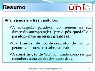 Resumo

Analisamos em três capítulos:
  A concepção paradoxal do homem na sua
   dimensão antropológica “pré e pós queda” e o
   paradoxo entre miséria e grandeza;
  Os limites do conhecimento do homem
   perante a natureza e o sobrenatural;
  A constituição do “eu” no mundo como ser que
   reconhece a sua verdadeira identidade.

            Arlindo Rocha - Paradoxos da Condição Humana   8
 