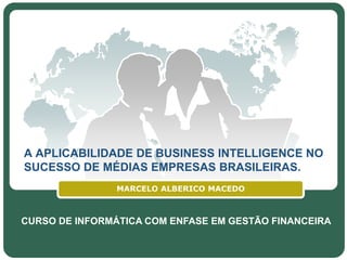 A APLICABILIDADE DE BUSINESS INTELLIGENCE NO
SUCESSO DE MÉDIAS EMPRESAS BRASILEIRAS.
                MARCELO ALBERICO MACEDO



CURSO DE INFORMÁTICA COM ENFASE EM GESTÃO FINANCEIRA
                       LOGO
 
