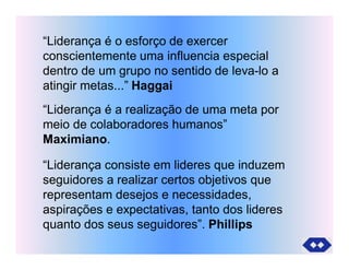 “Liderança é o esforço de exercer
conscientemente uma influencia especial
dentro de um grupo no sentido de leva-lo a
atingir metas...” Haggai
“Liderança é a realização de uma meta por
meio de colaboradores humanos”
Maximiano.
“Liderança consiste em lideres que induzem
seguidores a realizar certos objetivos que
representam desejos e necessidades,
aspirações e expectativas, tanto dos lideres
quanto dos seus seguidores”. Phillips
 