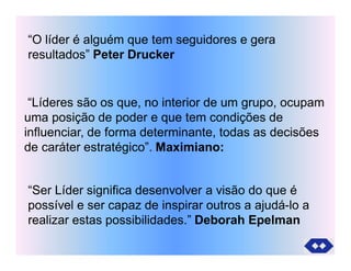 “O líder é alguém que tem seguidores e gera
resultados” Peter Drucker
“Líderes são os que, no interior de um grupo, ocupam
uma posição de poder e que tem condições de
influenciar, de forma determinante, todas as decisões
de caráter estratégico”. Maximiano:
“Ser Líder significa desenvolver a visão do que é
possível e ser capaz de inspirar outros a ajudá-lo a
realizar estas possibilidades.” Deborah Epelman
 