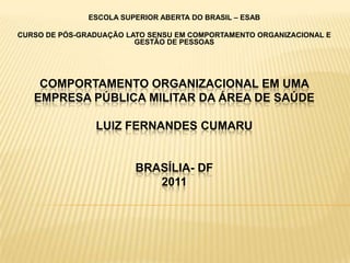 ESCOLA SUPERIOR ABERTA DO BRASIL – ESAB

CURSO DE PÓS-GRADUAÇÃO LATO SENSU EM COMPORTAMENTO ORGANIZACIONAL E
                         GESTÃO DE PESSOAS




    COMPORTAMENTO ORGANIZACIONAL EM UMA
   EMPRESA PÚBLICA MILITAR DA ÁREA DE SAÚDE

                LUIZ FERNANDES CUMARU


                         BRASÍLIA- DF
                            2011
 
