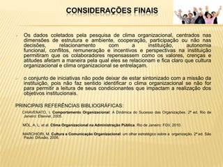CONSIDERAÇÕES FINAIS


   Os dados coletados pela pesquisa de clima organizacional, centrados nas
    dimensões de estrutura e ambiente, cooperação, participação ou não nas
    decisões,      relacionamento      com        a      instituição,    autonomia
    funcional, conflitos, remuneração e incentivos e perspectivas na instituição
    permitiram que os colaboradores repensassem como os valores, crenças e
    atitudes afetam a maneira pela qual eles se relacionam e fica claro que cultura
    organizacional e clima organizacional se entrelaçam.

   o conjunto de iniciativas não pode deixar de estar sintonizado com a missão da
    instituição, pois não faz sentido identificar o clima organizacional se não for
    para permitir a leitura de seus condicionantes que impactam a realização dos
    objetivos institucionais.

PRINCIPAIS REFERÊNCIAS BIBLIOGRÁFICAS:
    CHIAVENATO, I. Comportamento Organizacional: A Dinâmica do Sucesso das Organizações. 2ª ed. Rio de
     Janeiro: Elsevier, 2005.

    MÓL, A. L. et al. Clima Organizacional na Administração Pública. Rio de Janeiro: FGV, 2010.

    MARCHIORI, M. Cultura e Comunicação Organizacional: um olhar estratégico sobre a organização. 2ª ed. São
    Paulo: Difusão, 2008.
 