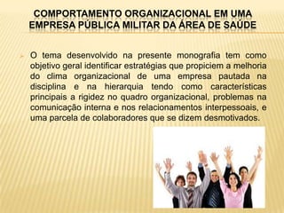 COMPORTAMENTO ORGANIZACIONAL EM UMA
    EMPRESA PÚBLICA MILITAR DA ÁREA DE SAÚDE


   O tema desenvolvido na presente monografia tem como
    objetivo geral identificar estratégias que propiciem a melhoria
    do clima organizacional de uma empresa pautada na
    disciplina e na hierarquia tendo como características
    principais a rigidez no quadro organizacional, problemas na
    comunicação interna e nos relacionamentos interpessoais, e
    uma parcela de colaboradores que se dizem desmotivados.
 