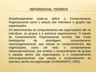 REFERENCIAL TEÓRICO

   Simplificadamente pode-se definir o Comportamento
    Organizacional como o estudo dos indivíduos e grupos nas
    organizações.
   Os determinantes do comportamento nas organizações são os
    indivíduos, os grupos e a estrutura organizacional. O estudo
    do Comportamento Organizacional envolve três níveis
    hierárquicos       de       abordagem:       comportamento
    macroorganizacional, que estuda os comportamentos das
    organizações     como     um     todo;  o    comportamento
    mesoorganizacional, que analisa o comportamento de grupos
    e equipes dentro das organizações; e o comportamento
    microorganizacional, que estuda o comportamento do
    indivíduo dentro da organização (CHIAVENATO, 2005).
 
