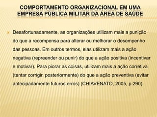 COMPORTAMENTO ORGANIZACIONAL EM UMA
      EMPRESA PÚBLICA MILITAR DA ÁREA DE SAÚDE


   Desafortunadamente, as organizações utilizam mais a punição
    do que a recompensa para alterar ou melhorar o desempenho
    das pessoas. Em outros termos, elas utilizam mais a ação
    negativa (repreender ou punir) do que a ação positiva (incentivar
    e motivar). Para piorar as coisas, utilizam mais a ação corretiva
    (tentar corrigir, posteriormente) do que a ação preventiva (evitar
    antecipadamente futuros erros) (CHIAVENATO, 2005, p.290).
 
