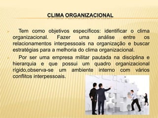 CLIMA ORGANIZACIONAL

      Tem como objetivos específicos: identificar o clima
    organizacional.     Fazer   uma     análise    entre os
    relacionamentos interpessoais na organização e buscar
    estratégias para a melhoria do clima organizacional.
      Por ser uma empresa militar pautada na disciplina e
    hierarquia e que possui um quadro organizacional
    rígido,observa-se um ambiente interno com vários
    conflitos interpessoais.
 