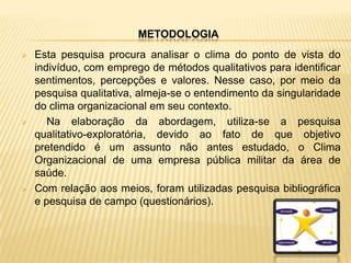 METODOLOGIA
   Esta pesquisa procura analisar o clima do ponto de vista do
    indivíduo, com emprego de métodos qualitativos para identificar
    sentimentos, percepções e valores. Nesse caso, por meio da
    pesquisa qualitativa, almeja-se o entendimento da singularidade
    do clima organizacional em seu contexto.
      Na elaboração da abordagem, utiliza-se a pesquisa
    qualitativo-exploratória, devido ao fato de que objetivo
    pretendido é um assunto não antes estudado, o Clima
    Organizacional de uma empresa pública militar da área de
    saúde.
   Com relação aos meios, foram utilizadas pesquisa bibliográfica
    e pesquisa de campo (questionários).
 