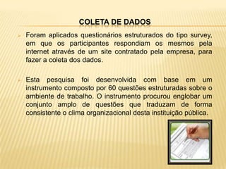 COLETA DE DADOS
   Foram aplicados questionários estruturados do tipo survey,
    em que os participantes respondiam os mesmos pela
    internet através de um site contratado pela empresa, para
    fazer a coleta dos dados.

   Esta pesquisa foi desenvolvida com base em um
    instrumento composto por 60 questões estruturadas sobre o
    ambiente de trabalho. O instrumento procurou englobar um
    conjunto amplo de questões que traduzam de forma
    consistente o clima organizacional desta instituição pública.
 