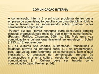 COMUNICAÇÃO INTERNA

   A comunicação interna é o principal problema dentro desta
    empresa de administração peculiar com uma disciplina rígida e
    com a hierarquia se sobressaindo sobre qualquer outra
    característica empresarial.
    Putnam diz que “talvez nenhuma outra construção penetre
    estudos organizacionais mais do que o termo comunicação.”
    (Putnam, Phillips, Chapman, 2004, p.125). Mais uma vez
    comunicação e cultura organizacional se entrelaçam. Schall
    (1993, p.13) escreve que,
   (...) as culturas são criadas, sustentadas, transmitidas e
    mudadas através da interação social (...). As organizações,
    pois, são vistas com fenômeno de comunicação, sem o qual
    inexistiriam. O processo de comunicação inerente às
    organizações cria uma cultura, revelando suas atividades
    comunicativas [...]. Cultura deve ser tratada como
    comunicação (apud Freitas, p. 34).
 