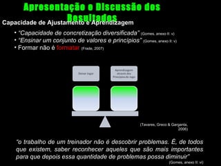 Apresentação e Discussão dos
Resultados
Capacidade de Ajustamento e Aprendizagem
• “Capacidade de concretização diversificada” (Gomes, anexo II: v)
• “Ensinar um conjunto de valores e princípios” (Gomes, anexo II: v)
• Formar não é formatar (Frade, 2007)

(Tavares, Greco & Garganta,
2006)

“o trabalho de um treinador não é descobrir problemas. É, de todos
que existem, saber reconhecer aqueles que são mais importantes
para que depois essa quantidade de problemas possa diminuir”
(Gomes, anexo II: vi)

 