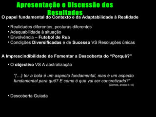 Apresentação e Discussão dos
Resultados

O papel fundamental do Contexto e da Adaptabilidade à Realidade
• Realidades diferentes, posturas diferentes
• Adequabilidade à situação
• Envolvência – Futebol de Rua
• Condições Diversificadas e de Sucesso VS Resoluções únicas
A Imprescindibilidade de Fomentar a Descoberta do “Porquê?”
• O objectivo VS A abstratização
“(…) ter a bola é um aspecto fundamental, mas é um aspecto
fundamental para quê? E como é que vai ser concretizado?”
(Gomes, anexo II: vii)

• Descoberta Guiada

 