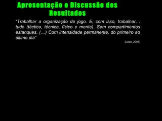 Apresentação e Discussão dos
Resultados
“Trabalhar a organização de jogo. E, com isso, trabalhar…
tudo (táctica, técnica, físico e mente). Sem compartimentos
estanques. (…) Com intensidade permanente, do primeiro ao
último dia”
(Lobo, 2008)

 