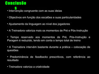 Conclusõe
s
•

Intervenção congruente com as suas ideias

• Objectivos em função dos escalões e suas particularidades
• Ajustamento da linguagem ao nível dos jogadores
• A Treinadora valoriza mais os momentos de Pré e Pós-Instrução
• Tempo reservado aos momentos de Pré, Pós-Instrução e
Paragem é reduzido, tendo em conta o tempo total de treino
• A Treinadora intervém bastante durante a prática – colocação de
questões
• Predominância de feedbacks prescritivos, com referência ao
resultado
• Treinadora valoriza a criatividade

 