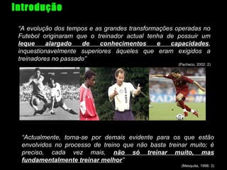 Introdução
“A evolução dos tempos e as grandes transformações operadas no
Futebol originaram que o treinador actual tenha de possuir um
leque
alargado
de
conhecimentos
e
capacidades,
inquestionavelmente superiores àqueles que eram exigidos a
treinadores no passado”
(Pacheco, 2002: 2)

“Actualmente, torna-se por demais evidente para os que estão
envolvidos no processo de treino que não basta treinar muito; é
preciso, cada vez mais, não só treinar muito, mas
fundamentalmente treinar melhor”
(Mesquita, 1998: 3)

 