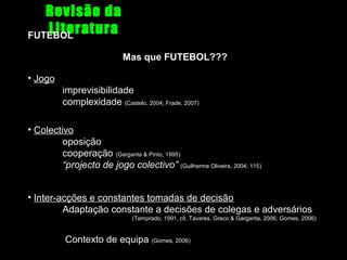 Revisão da
Literatura
FUTEBOL
Mas que FUTEBOL???
• Jogo
imprevisibilidade
complexidade (Castelo, 2004; Frade, 2007)
• Colectivo
oposição
cooperação (Garganta & Pinto, 1995)
“projecto de jogo colectivo” (Guilherme Oliveira, 2004: 115)
• Inter-acções e constantes tomadas de decisão
Adaptação constante a decisões de colegas e adversários
(Temprado, 1991, cit. Tavares, Greco & Garganta, 2006; Gomes, 2006)

Contexto de equipa (Gomes, 2006)

 