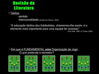 Revisão da
Literatura
• Táctico
sentido
intencionalidade (Guilherme Oliveira, 2004)
“A educação táctica dos futebolistas, chamemos-lhe assim, é o
elemento mais importante para uma equipa ter sucesso”
(Van Gaal, 1998, cit. Costa, 2006)

• Em que é FUNDAMENTAL uma Organização de Jogo
O que pretende o treinador?

 