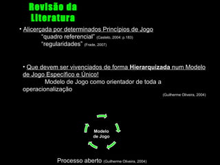 Revisão da
Literatura
• Alicerçada por determinados Princípios de Jogo
“quadro referencial” (Castelo, 2004: p.183)
“regularidades” (Frade, 2007)

• Que devem ser vivenciados de forma Hierarquizada num Modelo
de Jogo Específico e Único!
Modelo de Jogo como orientador de toda a
operacionalização
(Guilherme Oliveira, 2004)

Modelo
de Jogo

Processo aberto (Guilherme Oliveira, 2004)

 
