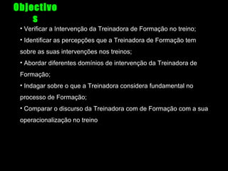 Objectivo
s
• Verificar a Intervenção da Treinadora de Formação no treino;
• Identificar as percepções que a Treinadora de Formação tem
sobre as suas intervenções nos treinos;
• Abordar diferentes domínios de intervenção da Treinadora de
Formação;
• Indagar sobre o que a Treinadora considera fundamental no
processo de Formação;
• Comparar o discurso da Treinadora com de Formação com a sua
operacionalização no treino

 