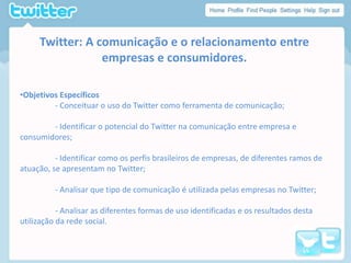 Twitter: A comunicação e o relacionamento entre empresas e consumidores.ObjetivosEspecíficos	- Conceituar o uso do Twitter como ferramenta de comunicação;	- Identificar o potencial do Twitter na comunicação entre empresa e consumidores;	- Identificar como os perfis brasileiros de empresas, de diferentes ramos de atuação, se apresentam no Twitter;	- Analisar que tipo de comunicação é utilizada pelas empresas no Twitter;	- Analisar as diferentes formas de uso identificadas e os resultados desta utilização da rede social.