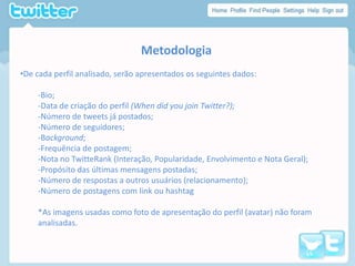 MetodologiaDe cada perfil analisado, serão apresentados os seguintes dados:-Bio;-Data de criação do perfil (When did you join Twitter?);-Número de tweets já postados;-Número de seguidores;-Background;-Frequência de postagem;-Nota no TwitteRank (Interação, Popularidade, Envolvimento e Nota Geral);-Propósito das últimas mensagens postadas;-Número de respostas a outros usuários (relacionamento);-Número de postagens com link ou hashtag*As imagensusadascomofoto de apresentação do perfil (avatar) nãoforamanalisadas.