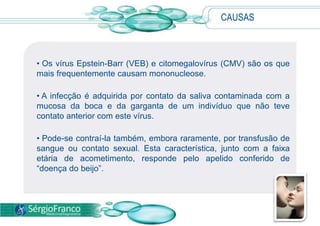 • Os vírus Epstein-Barr (VEB) e citomegalovírus (CMV) são os que
mais frequentemente causam mononucleose.
• A infecção é adquirida por contato da saliva contaminada com a
mucosa da boca e da garganta de um indivíduo que não teve
contato anterior com este vírus.
• Pode-se contraí-la também, embora raramente, por transfusão de
sangue ou contato sexual. Esta característica, junto com a faixa
etária de acometimento, responde pelo apelido conferido de
“doença do beijo”.
CAUSAS
 