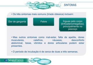 SINTOMAS
• Os três sintomas mais comuns (tríade clássica) incluem:
• Mas outros sintomas como mal-estar, falta de apetite, dores
musculares, calafrios, náuseas, desconforto
abdominal, tosse, vômitos e dores articulares podem estar
presentes.
• O período de incubação é de cerca de duas a três semanas.
Dor de garganta Febre Ínguas pelo corpo
(linfoadenomegalias),
principalmente no
pescoço
 