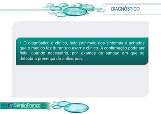 DIAGNÓSTICO
• O diagnóstico é clínico, feito por meio dos sintomas e achados
que o médico faz durante o exame clínico. A confirmação pode ser
feita, quando necessário, por exames de sangue em que se
detecta a presença de anticorpos.
 