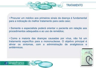TRATAMENTO
• Procurar um médico aos primeiros sinais da doença é fundamental
para a indicação do melhor tratamento para cada caso;
• Somente o especialista poderá orientar o paciente em relação aos
procedimentos adequados e ao uso de remédios;
• Como a maioria das doenças causadas por vírus, não há um
tratamento específico para a mononucleose. O objetivo principal é
aliviar os sintomas, com a administração de analgésicos e
antitérmicos.
 