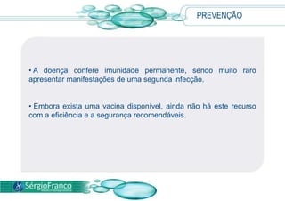 PREVENÇÃO
• A doença confere imunidade permanente, sendo muito raro
apresentar manifestações de uma segunda infecção.
• Embora exista uma vacina disponível, ainda não há este recurso
com a eficiência e a segurança recomendáveis.
 
