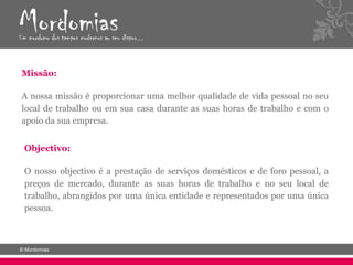 Missão:

A nossa missão é proporcionar uma melhor qualidade de vida pessoal no seu
local de trabalho ou em sua casa durante as suas horas de trabalho e com o
apoio da sua empresa.


Objectivo:

O nosso objectivo é a prestação de serviços domésticos e de foro pessoal, a
preços de mercado, durante as suas horas de trabalho e no seu local de
trabalho, abrangidos por uma única entidade e representados por uma única
pessoa.
 