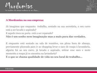 A Mordomias na sua empresa:

Já imaginou que enquanto trabalha, sentado na sua secretária, o seu carro
está a ser lavado e aspirado?
E aquele risco na porta está a ser reparado?
Não é um sonho nem imaginação mas a mais pura das verdades.

E enquanto está sentado na sala de reuniões, em plena hora de almoço,
previamente planeada para ir ao shopping levar o saco de roupa à lavandaria,
alguém foi ao seu carro, já lavado e aspirado, retirar esse saco e neste
momento a roupa já se encontra na lavandaria?
É o que se chama qualidade de vida no seu local de trabalho...
 