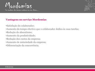 Vantagens no serviço Mordomias

•Satisfação do colaborador;
•Aumento do tempo efectivo que o colaborador dedica às suas tarefas;
•Redução do absentismo;
•Aumento da produtividade;
•Redução dos custos da empresa;
•Aumento de notoriedade da empresa;
•Diferenciação da concorrência.
 