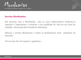 Serviço Mordomias:

Em parceria com a Mordomias faça os seus colaboradores sentirem-se
especiais e importantes e aumente a sua qualidade de vida no seu local de
trabalho oferecendo-lhes benefícios adicionais.

Ofereça o serviço Mordomias e tenha os profissionais mais satisfeitos do
mercado.

Vai ver que eles vão reparar e agradecer...
 
