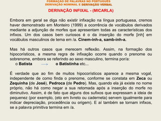 FORMAÇÃO DE PALAVRAS NO PORTUGUÊS
DERIVAÇÃO NOMINAL E DERIVAÇÃO VERBAL
DERIVAÇÃO INFIXAL - (MICARLA)
Embora em geral se diga não existir infixação na língua portuguesa, cremos
haver demonstrado em Monteiro (1999) a ocorrência de vocábulos derivados
mediante a adjunção de morfes que apresentam todas as características dos
infixos. Um dos casos bem curiosos é o da inserção do morfe [inh] em
vocábulos masculinos de tema em /a. Cinem-inh-a, samb-inh-a.
Mas há outros casos que merecem reflexão. Assim, na formação dos
hipocorísticos, a mesma regra de infixação ocorre quando o prenome ou
sobrenome, embora se referindo ao sexo masculino, termina por/a:
o Batista o Batistinha etc...
É verdade que ao fim de muitos hipocorísticos aparece a mesma vogal,
independente de como finda o prenome, conforme se constata em Zeca ou
Zequinha (de José), Pedroca (de Pedro). Mas, quando ela já existe no nome
próprio, não há como negar a sua retomada após a inserção do morfe no
diminutivo. Assim, é de fato que alguns dos sufixos que expressam a ideia de
pequenez (por exemplo, (eto em livreto ou caderneta) servem igualmente para
indicar depreciação, procedência ou origem). E aí também se tornam infixos,
se a palavra primitiva termina em /a.
 
