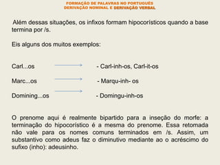 FORMAÇÃO DE PALAVRAS NO PORTUGUÊS
DERIVAÇÃO NOMINAL E DERIVAÇÃO VERBAL
Além dessas situações, os infixos formam hipocorísticos quando a base
termina por /s.
Eis alguns dos muitos exemplos:
Carl...os - Carl-inh-os, Carl-it-os
Marc...os - Marqu-inh- os
Domining...os - Domingu-inh-os
O prenome aqui é realmente bipartido para a inseção do morfe: a
terminação do hipocorístico é a mesma do prenome. Essa retomada
não vale para os nomes comuns terminados em /s. Assim, um
substantivo como adeus faz o diminutivo mediante ao o acréscimo do
sufixo (inho): adeusinho.
 