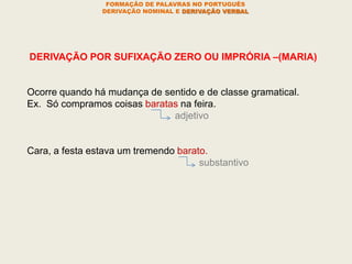 FORMAÇÃO DE PALAVRAS NO PORTUGUÊS
DERIVAÇÃO NOMINAL E DERIVAÇÃO VERBAL
DERIVAÇÃO POR SUFIXAÇÃO ZERO OU IMPRÓRIA –(MARIA)
Ocorre quando há mudança de sentido e de classe gramatical.
Ex. Só compramos coisas baratas na feira.
adjetivo
Cara, a festa estava um tremendo barato.
substantivo
 