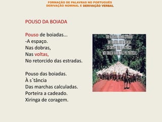 POUSO DA BOIADA
Pouso de boiadas...
-A espaço.
Nas dobras,
Nas voltas,
No retorcido das estradas.
Pouso das boiadas.
À s´tância
Das marchas calculadas.
Porteira a cadeado.
Xiringa de coragem.
FORMAÇÃO DE PALAVRAS NO PORTUGUÊS
DERIVAÇÃO NOMINAL E DERIVAÇÃO VERBAL
 