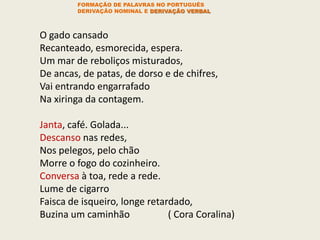 O gado cansado
Recanteado, esmorecida, espera.
Um mar de reboliços misturados,
De ancas, de patas, de dorso e de chifres,
Vai entrando engarrafado
Na xiringa da contagem.
Janta, café. Golada...
Descanso nas redes,
Nos pelegos, pelo chão
Morre o fogo do cozinheiro.
Conversa à toa, rede a rede.
Lume de cigarro
Faisca de isqueiro, longe retardado,
Buzina um caminhão ( Cora Coralina)
FORMAÇÃO DE PALAVRAS NO PORTUGUÊS
DERIVAÇÃO NOMINAL E DERIVAÇÃO VERBAL
 