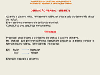 FORMAÇÃO DE PALAVRAS NO PORTUGUÊS
DERIVAÇÃO NOMINAL E DERIVAÇÃO VERBAL
DERIVAÇÃO VERBAL – (NEIRLY)
Quando a palavra nova, no caso um verbo, for obtida pelo acréscimo de afixos
ao radical.
É em essência o mesmo da derivação nominal.
Constitui-se dos seguintes mecanismos:
Prefixação
Processo, onde ocorre o acréscimo de prefixo à palavra primitiva.
Há prefixos que preferencialmente costumam anexar-se a bases verbais e
formam novos verbos. Tal o caso de [re] e [des].
Ex: fazer desfazer
ligar religar
Exceção- deságio e desamor.
 