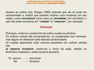FORMAÇÃO DE PALAVRAS NO PORTUGUÊS
DERIVAÇÃO NOMINAL E DERIVAÇÃO VERBAL
Quanto ao prefixo [re], Ortega (1990) entende que ele só pode ser
acrescentado a verbos que possam implicar uma mudança em seu
objeto, como reconstruir (uma casa) ou remodelar (um escritório), o
que não pode acontecer em “reestar” e “remorrer”, por exemplo.
Sufixação
Processo, onde ha o acréscimo de sufixo a palavra primitiva.
Os sufixos verbais são pouquíssimos, se comparados aos nominais,
mas alguns se destacam pela elevada produtividade.
As noções aspectuais mais comuns presentes nos sufixos verbais
são:
a) aspecto incoativo- traduz-se o inicio da ação, estado ou
fenômeno mediante o sufixo [ec(er)]~[esc(er)].
Ex. escuro escurecer
flor florescer
 