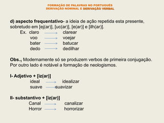 FORMAÇÃO DE PALAVRAS NO PORTUGUÊS
DERIVAÇÃO NOMINAL E DERIVAÇÃO VERBAL
d) aspecto frequentativo- a ideia de ação repetida esta presente,
sobretudo em [ej(ar)], [uc(ar)], [e(ar)] e [ilh(ar)].
Ex. claro clarear
voo voejar
bater batucar
dedo dedilhar
Obs.1 Modernamente só se produzem verbos de primeira conjugação.
Por outro lado é notável a formação de neologismos.
I- Adjetivo + [iz(ar)]
ideal idealizar
suave suavizar
II- substantivo + [iz(ar)]
Canal canalizar
Horror horrorizar
 